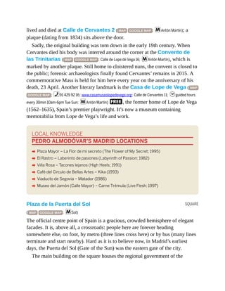 SQUARE
lived and died at Calle de Cervantes 2 ( MAP GOOGLE MAP ; mAntón Martín); a
plaque (dating from 1834) sits above the door.
Sadly, the original building was torn down in the early 19th century. When
Cervantes died his body was interred around the corner at the Convento de
las Trinitarias ( MAP GOOGLE MAP ; Calle de Lope de Vega 16; mAntón Martín), which is
marked by another plaque. Still home to cloistered nuns, the convent is closed to
the public; forensic archaeologists finally found Cervantes’ remains in 2015. A
commemorative Mass is held for him here every year on the anniversary of his
death, 23 April. Another literary landmark is the Casa de Lope de Vega ( MAP
GOOGLE MAP ; %91 429 92 16; www.casamuseolopedevega.org; Calle de Cervantes 11; hguided tours
every 30min 10am-6pm Tue-Sun; mAntón Martín) F, the former home of Lope de Vega
(1562–1635), Spain’s premier playwright. It’s now a museum containing
memorabilia from Lope de Vega’s life and work.
LOCAL KNOWLEDGE
PEDRO ALMODÓVAR’S MADRID LOCATIONS
A Plaza Mayor – La Flor de mi secreto (The Flower of My Secret; 1995)
A El Rastro – Laberinto de pasiones (Labyrinth of Passion; 1982)
A Villa Rosa – Tacones lejanos (High Heels; 1991)
A Café del Circulo de Bellas Artes – Kika (1993)
A Viaducto de Segovia – Matador (1986)
A Museo del Jamón (Calle Mayor) – Carne Trémula (Live Flesh; 1997)
Plaza de la Puerta del Sol
( MAP GOOGLE MAP ; mSol)
The official centre point of Spain is a gracious, crowded hemisphere of elegant
facades. It is, above all, a crossroads: people here are forever heading
somewhere else, on foot, by metro (three lines cross here) or by bus (many lines
terminate and start nearby). Hard as it is to believe now, in Madrid’s earliest
days, the Puerta del Sol (Gate of the Sun) was the eastern gate of the city.
The main building on the square houses the regional government of the
 