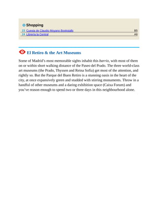 B5
A6
7 Shopping
23 Cuesta de Claudio Moyano Bookstalls
24 Librería la Central
1 El Retiro & the Art Museums
Some of Madrid’s most memorable sights inhabit this barrio, with most of them
on or within short walking distance of the Paseo del Prado. The three world-class
art museums (the Prado, Thyssen and Reina Sofía) get most of the attention, and
rightly so. But the Parque del Buen Retiro is a stunning oasis in the heart of the
city, at once expansively green and studded with stirring monuments. Throw in a
handful of other museums and a daring exhibition space (Caixa Forum) and
you’ve reason enough to spend two or three days in this neighbourhood alone.
 