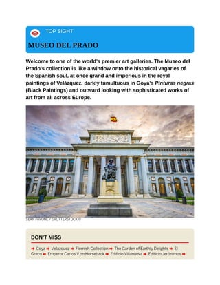 TOP SIGHT
MUSEO DEL PRADO
Welcome to one of the world’s premier art galleries. The Museo del
Prado’s collection is like a window onto the historical vagaries of
the Spanish soul, at once grand and imperious in the royal
paintings of Velázquez, darkly tumultuous in Goya’s Pinturas negras
(Black Paintings) and outward looking with sophisticated works of
art from all across Europe.
SEAN PAVONE / SHUTTERSTOCK ©
DON’T MISS
A Goya A Velázquez A Flemish Collection A The Garden of Earthly Delights A El
Greco A Emperor Carlos V on Horseback A Edificio Villanueva A Edificio Jerónimos A
 