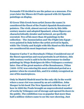 Fernando VII decided to use the palace as a museum. Five
years later the Museo del Prado opened with 311 Spanish
paintings on display.
El Greco This Greek-born artist (hence the name) is
considered the finest of the Prado’s Spanish Renaissance
painters. The vivid, almost surreal works by this 16th-
century master and adopted Spaniard, whose figures are
characteristically slender and tortured, are perfectly
executed. Two of his more than 30 paintings in the
collection – The Annunciation and The Flight into Egypt –
were painted in Italy before the artist arrived in Spain,
while The Trinity and Knight with His Hand on His Breast
are considered his most important works.
Emperor Carlos V on Horseback (Titian) Considered one of
the finest equestrian and royal portraits in art history, this
16th-century work is said to be the forerunner to similar
paintings by Diego Rodríguez de Silva Velázquez a century
later. One of the great masters of the Renaissance, Titian
(1488–1576) was entering his most celebrated period as a
painter when he created this, and it is widely recognised as
one of his masterpieces.
Only in Madrid Madrid must be the only city in the world
where a near riot was caused by an art exhibition. John
Hooper in his book The New Spaniards tells the story of
how in 1990 the Prado brought an unprecedented number
of works by Velázquez out of storage and opened its doors to
the public. The exhibition was so popular that more than
half a million visitors came to see the rare showing. Just
 