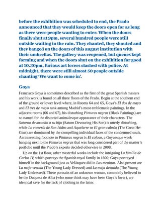 before the exhibition was scheduled to end, the Prado
announced that they would keep the doors open for as long
as there were people wanting to enter. When the doors
finally shut at 9pm, several hundred people were still
outside waiting in the rain. They chanted, they shouted and
they banged on the doors of this august institution with
their umbrellas. The gallery was reopened, but queues kept
forming and when the doors shut on the exhibition for good
at 10.30pm, furious art lovers clashed with police. At
midnight, there were still almost 50 people outside
chanting ‘We want to come in’.
Goya
Francisco Goya is sometimes described as the first of the great Spanish masters
and his work is found on all three floors of the Prado. Begin at the southern end
of the ground or lower level where, in Rooms 64 and 65, Goya’s El dos de mayo
and El tres de mayo rank among Madrid’s most emblematic paintings. In the
adjacent rooms (66 and 67), his disturbing Pinturas negras (Black Paintings) are
so named for the distorted animalesque appearance of their characters. The
Saturno devorando a su hijo (Saturn Devouring His Son) is utterly disturbing,
while La romería de San Isidro and Aquelarre or El gran cabrón (The Great He-
Goat) are dominated by the compelling individual faces of the condemned souls.
An interesting footnote to Pinturas negras is El coloso, a Goyaesque work
hanging next to the Pinturas negras that was long considered part of the master’s
portfolio until the Prado’s experts decided otherwise in 2008.
Up on the 1st floor, other masterful works include the intriguing La família de
Carlos IV, which portrays the Spanish royal family in 1800; Goya portrayed
himself in the background just as Velázquez did in Las meninas. Also present are
La maja vestida (The Young Lady Dressed) and La maja desnuda (The Young
Lady Undressed). These portraits of an unknown woman, commonly believed to
be the Duquesa de Alba (who some think may have been Goya’s lover), are
identical save for the lack of clothing in the latter.
 