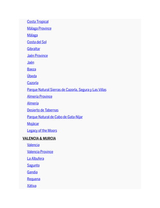 Costa Tropical
Málaga Province
Málaga
Costa del Sol
Gibraltar
Jaén Province
Jaén
Baeza
Úbeda
Cazorla
Parque Natural Sierras de Cazorla, Segura y Las Villas
Almería Province
Almería
Desierto de Tabernas
Parque Natural de Cabo de Gata-Níjar
Mojácar
Legacy of the Moors
VALENCIA & MURCIA
Valencia
Valencia Province
La Albufera
Sagunto
Gandia
Requena
Xàtiva
 