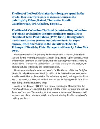 The Best of the Rest No matter how long you spend in the
Prado, there’s always more to discover, such as the
paintings by Dürer, Rafael, Tintoretto, Sorolla,
Gainsborough, Fra Angelico, Tiepolo…
The Flemish Collection The Prado’s outstanding collection
of Flemish art includes the fulsome figures and bulbous
cherubs of Peter Paul Rubens (1577–1640). His signature
works are Las tres gracias and Adoración de los reyes
magos. Other fine works in the vicinity include The
Triumph of Death by Pieter Bruegel and those by Anton Van
Dyck.
Van Der Weyden’s 1435 painting El descendimiento is unusual, both for its
size and for the recurring crossbow shapes in the painting’s upper corners, which
are echoed in the bodies of Mary and Christ (the painting was commissioned by
a Crossbow Manufacturers Brotherhood). Once the central part of a triptych, the
painting is filled with drama and luminous colours.
On no account miss the weird and wonderful The Garden of Earthly Delights
(Room 56A) by Hieronymus Bosch (c 1450–1516). No one has yet been able to
provide a definitive explanation for this hallucinatory work, although many have
tried. The closer you look, the harder it is to escape the feeling that he must have
been doing some extraordinary drugs.
Judith at the Banquet of Holofernes, the only painting by Rembrandt in the
Prado’s collection, was completed in 1634; note the artist’s signature and date on
the arm of the chair. The painting shows a master at the peak of his powers, with
an expert use of the chiaroscuro style, and the astonishing detail in the subject’s
clothing and face.
 