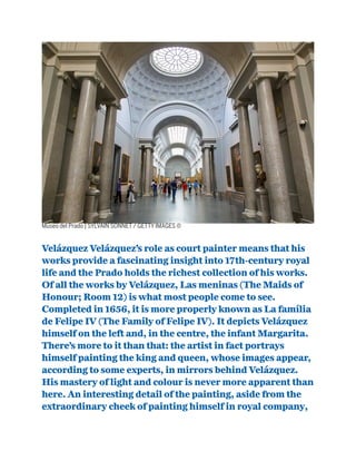 Museo del Prado | SYLVAIN SONNET / GETTY IMAGES ©
Velázquez Velázquez’s role as court painter means that his
works provide a fascinating insight into 17th-century royal
life and the Prado holds the richest collection of his works.
Of all the works by Velázquez, Las meninas (The Maids of
Honour; Room 12) is what most people come to see.
Completed in 1656, it is more properly known as La família
de Felipe IV (The Family of Felipe IV). It depicts Velázquez
himself on the left and, in the centre, the infant Margarita.
There’s more to it than that: the artist in fact portrays
himself painting the king and queen, whose images appear,
according to some experts, in mirrors behind Velázquez.
His mastery of light and colour is never more apparent than
here. An interesting detail of the painting, aside from the
extraordinary cheek of painting himself in royal company,
 