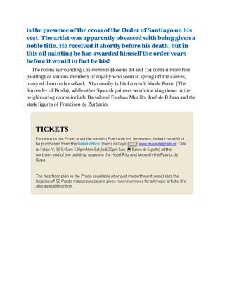 is the presence of the cross of the Order of Santiago on his
vest. The artist was apparently obsessed with being given a
noble title. He received it shortly before his death, but in
this oil painting he has awarded himself the order years
before it would in fact be his!
The rooms surrounding Las meninas (Rooms 14 and 15) contain more fine
paintings of various members of royalty who seem to spring off the canvas,
many of them on horseback. Also nearby is his La rendición de Breda (The
Surrender of Breda), while other Spanish painters worth tracking down in the
neighbouring rooms include Bartolomé Esteban Murillo, José de Ribera and the
stark figures of Francisco de Zurbarán.
TICKETS
Entrance to the Prado is via the eastern Puerta de los Jerónimos; tickets must first
be purchased from the ticket office (Puerta de Goya; MAP ; www.museodelprado.es; Calle
de Felipe IV; h9.45am-7.30pm Mon-Sat, to 6.30pm Sun; mBanco de España) at the
northern end of the building, opposite the Hotel Ritz and beneath the Puerta de
Goya.
The free floor plan to the Prado (available at or just inside the entrance) lists the
location of 50 Prado masterpieces and gives room numbers for all major artists. It’s
also available online.
 