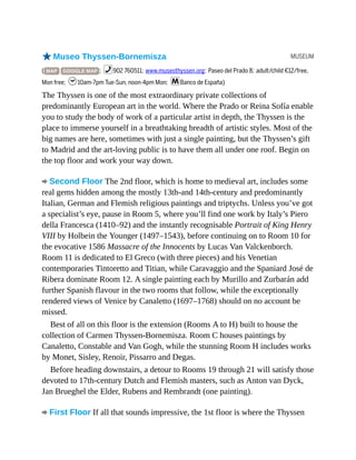 MUSEUM
oMuseo Thyssen-Bornemisza
( MAP GOOGLE MAP ; %902 760511; www.museothyssen.org; Paseo del Prado 8; adult/child €12/free,
Mon free; h10am-7pm Tue-Sun, noon-4pm Mon; mBanco de España)
The Thyssen is one of the most extraordinary private collections of
predominantly European art in the world. Where the Prado or Reina Sofía enable
you to study the body of work of a particular artist in depth, the Thyssen is the
place to immerse yourself in a breathtaking breadth of artistic styles. Most of the
big names are here, sometimes with just a single painting, but the Thyssen’s gift
to Madrid and the art-loving public is to have them all under one roof. Begin on
the top floor and work your way down.
Second Floor The 2nd floor, which is home to medieval art, includes some
real gems hidden among the mostly 13th-and 14th-century and predominantly
Italian, German and Flemish religious paintings and triptychs. Unless you’ve got
a specialist’s eye, pause in Room 5, where you’ll find one work by Italy’s Piero
della Francesca (1410–92) and the instantly recognisable Portrait of King Henry
VIII by Holbein the Younger (1497–1543), before continuing on to Room 10 for
the evocative 1586 Massacre of the Innocents by Lucas Van Valckenborch.
Room 11 is dedicated to El Greco (with three pieces) and his Venetian
contemporaries Tintoretto and Titian, while Caravaggio and the Spaniard José de
Ribera dominate Room 12. A single painting each by Murillo and Zurbarán add
further Spanish flavour in the two rooms that follow, while the exceptionally
rendered views of Venice by Canaletto (1697–1768) should on no account be
missed.
Best of all on this floor is the extension (Rooms A to H) built to house the
collection of Carmen Thyssen-Bornemisza. Room C houses paintings by
Canaletto, Constable and Van Gogh, while the stunning Room H includes works
by Monet, Sisley, Renoir, Pissarro and Degas.
Before heading downstairs, a detour to Rooms 19 through 21 will satisfy those
devoted to 17th-century Dutch and Flemish masters, such as Anton van Dyck,
Jan Brueghel the Elder, Rubens and Rembrandt (one painting).
First Floor If all that sounds impressive, the 1st floor is where the Thyssen
 