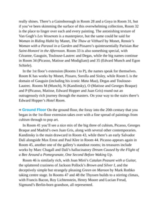 really shines. There’s a Gainsborough in Room 28 and a Goya in Room 31, but
if you’ve been skimming the surface of this overwhelming collection, Room 32
is the place to linger over each and every painting. The astonishing texture of
Van Gogh’s Les Vessenots is a masterpiece, but the same could be said for
Woman in Riding Habit by Manet, The Thaw at Véthueil by Monet, Renoir’s
Woman with a Parasol in a Garden and Pissarro’s quintessentially Parisian Rue
Saint-Honoré in the Afternoon. Room 33 is also something special, with
Cézanne, Gauguin, Toulouse-Lautrec and Degas, while the big names continue
in Room 34 (Picasso, Matisse and Modigliani) and 35 (Edvard Munch and Egon
Schiele).
In the 1st floor’s extension (Rooms I to P), the names speak for themselves.
Room K has works by Monet, Pissaro, Sorolla and Sisley, while Room L is the
domain of Gauguin (including his iconic Mata Mua), Degas and Toulouse-
Lautrec. Rooms M (Munch), N (Kandinsky), O (Matisse and Georges Braque)
and P (Picasso, Matisse, Edward Hopper and Juan Gris) round out an
outrageously rich journey through the masters. On your way to the stairs there’s
Edward Hopper’s Hotel Room.
Ground Floor On the ground floor, the foray into the 20th century that you
began in the 1st-floor extension takes over with a fine spread of paintings from
cubism through to pop art.
In Room 41 you’ll see a nice mix of the big three of cubism, Picasso, Georges
Braque and Madrid’s own Juan Gris, along with several other contemporaries.
Kandinsky is the main drawcard in Room 43, while there’s an early Salvador
Dalí alongside Max Ernst and Paul Klee in Room 44. Picasso appears again in
Room 45, another one of the gallery’s standout rooms; its treasures include
works by Marc Chagall and Dalí’s hallucinatory Dream Caused by the Flight of
a Bee Around a Pomegranate, One Second Before Waking Up.
Room 46 is similarly rich, with Joan Miró’s Catalan Peasant with a Guitar,
the splattered craziness of Jackson Pollock’s Brown and Silver I, and the
deceptively simple but strangely pleasing Green on Maroon by Mark Rothko
taking centre stage. In Rooms 47 and 48 the Thyssen builds to a stirring climax,
with Francis Bacon, Roy Lichtenstein, Henry Moore and Lucian Freud,
Sigmund’s Berlin-born grandson, all represented.
 