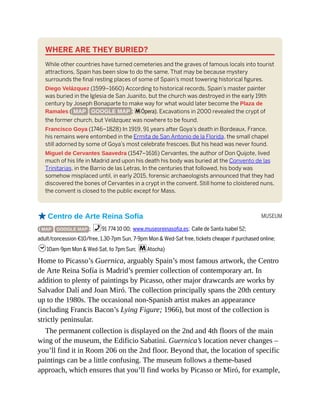 MUSEUM
WHERE ARE THEY BURIED?
While other countries have turned cemeteries and the graves of famous locals into tourist
attractions, Spain has been slow to do the same. That may be because mystery
surrounds the final resting places of some of Spain’s most towering historical figures.
Diego Velázquez (1599–1660) According to historical records, Spain’s master painter
was buried in the Iglesia de San Juanito, but the church was destroyed in the early 19th
century by Joseph Bonaparte to make way for what would later become the Plaza de
Ramales ( MAP GOOGLE MAP ; mÓpera). Excavations in 2000 revealed the crypt of
the former church, but Velázquez was nowhere to be found.
Francisco Goya (1746–1828) In 1919, 91 years after Goya’s death in Bordeaux, France,
his remains were entombed in the Ermita de San Antonio de la Florida, the small chapel
still adorned by some of Goya’s most celebrate frescoes. But his head was never found.
Miguel de Cervantes Saavedra (1547–1616) Cervantes, the author of Don Quijote, lived
much of his life in Madrid and upon his death his body was buried at the Convento de las
Trinitarias, in the Barrio de las Letras. In the centuries that followed, his body was
somehow misplaced until, in early 2015, forensic archaeologists announced that they had
discovered the bones of Cervantes in a crypt in the convent. Still home to cloistered nuns,
the convent is closed to the public except for Mass.
oCentro de Arte Reina Sofía
( MAP GOOGLE MAP ; %91 774 10 00; www.museoreinasofia.es; Calle de Santa Isabel 52;
adult/concession €10/free, 1.30-7pm Sun, 7-9pm Mon & Wed-Sat free, tickets cheaper if purchased online;
h10am-9pm Mon & Wed-Sat, to 7pm Sun; mAtocha)
Home to Picasso’s Guernica, arguably Spain’s most famous artwork, the Centro
de Arte Reina Sofía is Madrid’s premier collection of contemporary art. In
addition to plenty of paintings by Picasso, other major drawcards are works by
Salvador Dalí and Joan Miró. The collection principally spans the 20th century
up to the 1980s. The occasional non-Spanish artist makes an appearance
(including Francis Bacon’s Lying Figure; 1966), but most of the collection is
strictly peninsular.
The permanent collection is displayed on the 2nd and 4th floors of the main
wing of the museum, the Edificio Sabatini. Guernica’s location never changes –
you’ll find it in Room 206 on the 2nd floor. Beyond that, the location of specific
paintings can be a little confusing. The museum follows a theme-based
approach, which ensures that you’ll find works by Picasso or Miró, for example,
 