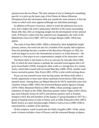 spread across the two floors. The only solution if you’re looking for something
specific is to pick up the latest copy of the Planos de Museo (Museum
Floorplans) from the information desk just outside the main entrance; it lists the
rooms in which each artist appears (although not individual paintings).
In addition to Picasso’s Guernica, which is worth the admission fee on its
own, don’t neglect the artist’s preparatory sketches in the rooms surrounding
Room 206; they offer an intriguing insight into the development of this seminal
work. If Picasso’s cubist style has captured your imagination, the work of the
Madrid-born Juan Gris (1887–1927) or Georges Braque (1882–1963) may
appeal.
The work of Joan Miró (1893–1983) is defined by often delightfully bright
primary colours, but watch out also for a handful of his equally odd sculptures.
Since his paintings became a symbol of the Barcelona Olympics in 1992, his
work has begun to receive the international acclaim it so richly deserves – the
museum is a fine place to see a representative sample of his innovative work.
The Reina Sofía is also home to 20 or so canvases by Salvador Dalí (1904–
89), of which the most famous is perhaps the surrealist extravaganza that is El
gran masturbador (1929). Among his other works is a strange bust of a certain
Joelle, which Dalí created with his friend Man Ray (1890–1976). Another well-
known surrealist painter, Max Ernst (1891–1976), is also worth tracking down.
If you can tear yourself away from the big names, the Reina Sofía offers a
terrific opportunity to learn more about sometimes lesser-known 20th-century
Spanish artists. Among these are Miquel Barceló (b 1957); madrileño artist José
Gutiérrez Solana (1886–1945); the renowned Basque painter Ignazio Zuloaga
(1870–1945); Benjamín Palencia (1894–1980), whose paintings capture the
turbulence of Spain in the 1930s; Barcelona painter Antoni Tàpies (1923–2012);
pop artist Eduardo Arroyo (b 1937); and abstract painters such as Eusebio
Sempere (1923–85) and members of the Equipo 57 group (founded in 1957 by a
group of Spanish artists in exile in Paris), such as Pablo Palazuelo (1916–2007).
Better known as a poet and playwright, Federico García Lorca (1898–1936) is
represented by a number of his sketches.
Of the sculptors, watch in particular for Pablo Gargallo (1881–1934), whose
work in bronze includes a bust of Picasso, and the renowned Basque sculptors
 