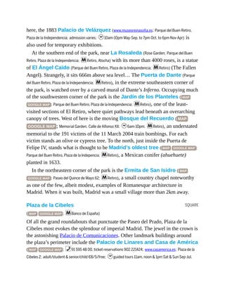 SQUARE
here, the 1883 Palacio de Velázquez (www.museoreinasofia.es; Parque del Buen Retiro,
Plaza de la Independencia; admission varies; h10am-10pm May-Sep, to 7pm Oct, to 6pm Nov-Apr) is
also used for temporary exhibitions.
At the southern end of the park, near La Rosaleda (Rose Garden; Parque del Buen
Retiro, Plaza de la Independencia; mRetiro, Atocha) with its more than 4000 roses, is a statue
of El Ángel Caído (Parque del Buen Retiro, Plaza de la Independencia; mRetiro) (The Fallen
Angel). Strangely, it sits 666m above sea level… The Puerta de Dante (Parque
del Buen Retiro, Plaza de la Independencia; mRetiro), in the extreme southeastern corner of
the park, is watched over by a carved mural of Dante’s Inferno. Occupying much
of the southwestern corner of the park is the Jardín de los Planteles ( MAP
GOOGLE MAP ; Parque del Buen Retiro, Plaza de la Independencia; mRetiro), one of the least-
visited sections of El Retiro, where quiet pathways lead beneath an overarching
canopy of trees. West of here is the moving Bosque del Recuerdo ( MAP
GOOGLE MAP ; Memorial Garden; Calle de Alfonso XII; h6am-10pm; mRetiro), an understated
memorial to the 191 victims of the 11 March 2004 train bombings. For each
victim stands an olive or cypress tree. To the north, just inside the Puerta de
Felipe IV, stands what is thought to be Madrid’s oldest tree ( MAP GOOGLE MAP ;
Parque del Buen Retiro, Plaza de la Indepencia; mRetiro), a Mexican conifer (ahuehuete)
planted in 1633.
In the northeastern corner of the park is the Ermita de San Isidro ( MAP
GOOGLE MAP ; Paseo del Quince de Mayo 62; mRetiro), a small country chapel noteworthy
as one of the few, albeit modest, examples of Romanesque architecture in
Madrid. When it was built, Madrid was a small village more than 2km away.
Plaza de la Cibeles
( MAP GOOGLE MAP ; mBanco de España)
Of all the grand roundabouts that punctuate the Paseo del Prado, Plaza de la
Cibeles most evokes the splendour of imperial Madrid. The jewel in the crown is
the astonishing Palacio de Comunicaciones. Other landmark buildings around
the plaza’s perimeter include the Palacio de Linares and Casa de América
( MAP GOOGLE MAP ; %91 595 48 00, ticket reservations 902 221424; www.casamerica.es; Plaza de la
Cibeles 2; adult/student & senior/child €8/5/free; hguided tours 11am, noon & 1pm Sat & Sun Sep-Jul,
 