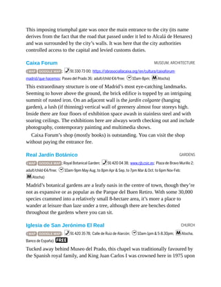 MUSEUM, ARCHITECTURE
GARDENS
CHURCH
This imposing triumphal gate was once the main entrance to the city (its name
derives from the fact that the road that passed under it led to Alcalá de Henares)
and was surrounded by the city’s walls. It was here that the city authorities
controlled access to the capital and levied customs duties.
Caixa Forum
( MAP GOOGLE MAP ; %91 330 73 00; https://obrasociallacaixa.org/en/cultura/caixaforum-
madrid/que-hacemos; Paseo del Prado 36; adult/child €4/free; h10am-8pm; mAtocha)
This extraordinary structure is one of Madrid’s most eye-catching landmarks.
Seeming to hover above the ground, the brick edifice is topped by an intriguing
summit of rusted iron. On an adjacent wall is the jardín colgante (hanging
garden), a lush (if thinning) vertical wall of greenery almost four storeys high.
Inside there are four floors of exhibition space awash in stainless steel and with
soaring ceilings. The exhibitions here are always worth checking out and include
photography, contemporary painting and multimedia shows.
Caixa Forum’s shop (mostly books) is outstanding. You can visit the shop
without paying the entrance fee.
Real Jardín Botánico
( MAP GOOGLE MAP ; Royal Botanical Garden; %91 420 04 38; www.rjb.csic.es; Plaza de Bravo Murillo 2;
adult/child €4/free; h10am-9pm May-Aug, to 8pm Apr & Sep, to 7pm Mar & Oct, to 6pm Nov-Feb;
mAtocha)
Madrid’s botanical gardens are a leafy oasis in the centre of town, though they’re
not as expansive or as popular as the Parque del Buen Retiro. With some 30,000
species crammed into a relatively small 8-hectare area, it’s more a place to
wander at leisure than laze under a tree, although there are benches dotted
throughout the gardens where you can sit.
Iglesia de San Jerónimo El Real
( MAP GOOGLE MAP ; %91 420 35 78; Calle de Ruiz de Alarcón; h10am-1pm & 5-8.30pm; mAtocha,
Banco de España) F
Tucked away behind Museo del Prado, this chapel was traditionally favoured by
the Spanish royal family, and King Juan Carlos I was crowned here in 1975 upon
 