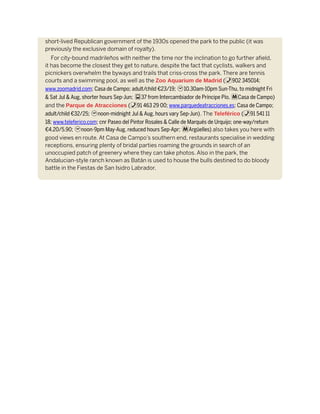 short-lived Republican government of the 1930s opened the park to the public (it was
previously the exclusive domain of royalty).
For city-bound madrileños with neither the time nor the inclination to go further afield,
it has become the closest they get to nature, despite the fact that cyclists, walkers and
picnickers overwhelm the byways and trails that criss-cross the park. There are tennis
courts and a swimming pool, as well as the Zoo Aquarium de Madrid (%902 345014;
www.zoomadrid.com; Casa de Campo; adult/child €23/19; h10.30am-10pm Sun-Thu, to midnight Fri
& Sat Jul & Aug, shorter hours Sep-Jun; g37 from Intercambiador de Príncipe Pío, mCasa de Campo)
and the Parque de Atracciones (%91 463 29 00; www.parquedeatracciones.es; Casa de Campo;
adult/child €32/25; hnoon-midnight Jul & Aug, hours vary Sep-Jun). The Teleférico (%91 541 11
18; www.teleferico.com; cnr Paseo del Pintor Rosales & Calle de Marqués de Urquijo; one-way/return
€4.20/5.90; hnoon-9pm May-Aug, reduced hours Sep-Apr; mArgüelles) also takes you here with
good views en route. At Casa de Campo’s southern end, restaurants specialise in wedding
receptions, ensuring plenty of bridal parties roaming the grounds in search of an
unoccupied patch of greenery where they can take photos. Also in the park, the
Andalucian-style ranch known as Batán is used to house the bulls destined to do bloody
battle in the Fiestas de San Isidro Labrador.
 