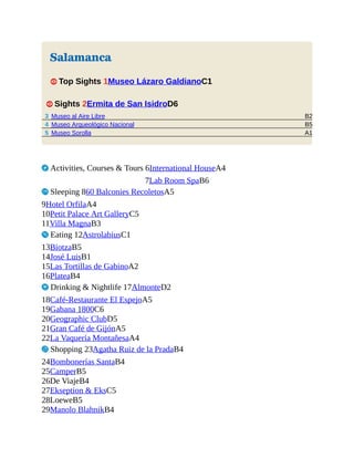 B2
B5
A1
Salamanca
1 Top Sights 1Museo Lázaro GaldianoC1
1 Sights 2Ermita de San IsidroD6
3 Museo al Aire Libre
4 Museo Arqueológico Nacional
5 Museo Sorolla
2 Activities, Courses & Tours 6International HouseA4
7Lab Room SpaB6
4 Sleeping 860 Balconies RecoletosA5
9Hotel OrfilaA4
10Petit Palace Art GalleryC5
11Villa MagnaB3
5 Eating 12AstrolabiusC1
13BiotzaB5
14José LuisB1
15Las Tortillas de GabinoA2
16PlateaB4
6 Drinking & Nightlife 17AlmonteD2
18Café-Restaurante El EspejoA5
19Gabana 1800C6
20Geographic ClubD5
21Gran Café de GijónA5
22La Vaquería MontañesaA4
7 Shopping 23Agatha Ruiz de la PradaB4
24Bombonerías SantaB4
25CamperB5
26De ViajeB4
27Ekseption & EksC5
28LoeweB5
29Manolo BlahnikB4
 