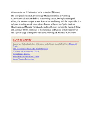 9.30am-noon Sun free; h9.30am-8pm Tue-Sat, to 3pm Sun; mSerrano)
The showpiece National Archaeology Museum contains a sweeping
accumulation of artefacts behind its towering facade. Daringly redesigned
within, the museum ranges across Spain’s ancient history and the large collection
includes stunning mosaics taken from Roman villas across Spain, intricate
Muslim-era and Mudéjar handiwork, sculpted figures such as the Dama de Ibiza
and Dama de Elche, examples of Romanesque and Gothic architectural styles
and a partial copy of the prehistoric cave paintings of Altamira (Cantabria).
GOYA IN MADRID
Madrid has the best collection of Goyas on earth. Here’s where to find them: Museo del
Prado
Real Academia de Bellas Artes de San Fernando
Ermita de San Antonio de la Florida
Museo Lázaro Galdiano
Basílica de San Francisco El Grande
Museo Thyssen-Bornemisza
 