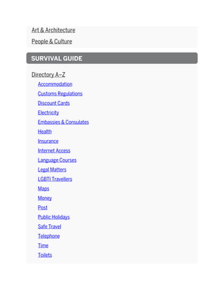 Art & Architecture
People & Culture
SURVIVAL GUIDE
Directory A–Z
Accommodation
Customs Regulations
Discount Cards
Electricity
Embassies & Consulates
Health
Insurance
Internet Access
Language Courses
Legal Matters
LGBTI Travellers
Maps
Money
Post
Public Holidays
Safe Travel
Telephone
Time
Toilets
 