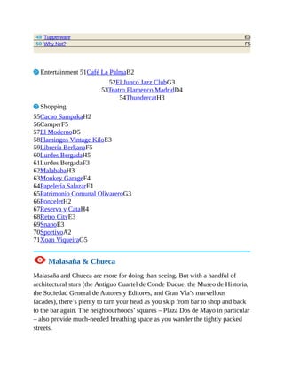E3
F5
49 Tupperware
50 Why Not?
3 Entertainment 51Café La PalmaB2
52El Junco Jazz ClubG3
53Teatro Flamenco MadridD4
54ThundercatH3
7 Shopping
55Cacao SampakaH2
56CamperF5
57El ModernoD5
58Flamingos Vintage KiloE3
59Librería BerkanaF5
60Lurdes BergadaH5
61Lurdes BergadaF3
62MalababaH3
63Monkey GarageF4
64Papelería SalazarE1
65Patrimonio Comunal OlivareroG3
66PonceletH2
67Reserva y CataH4
68Retro CityE3
69SnapoE3
70SportivoA2
71Xoan ViqueiraG5
1 Malasaña & Chueca
Malasaña and Chueca are more for doing than seeing. But with a handful of
architectural stars (the Antiguo Cuartel de Conde Duque, the Museo de Historia,
the Sociedad General de Autores y Editores, and Gran Vía’s marvellous
facades), there’s plenty to turn your head as you skip from bar to shop and back
to the bar again. The neighbourhoods’ squares – Plaza Dos de Mayo in particular
– also provide much-needed breathing space as you wander the tightly packed
streets.
 