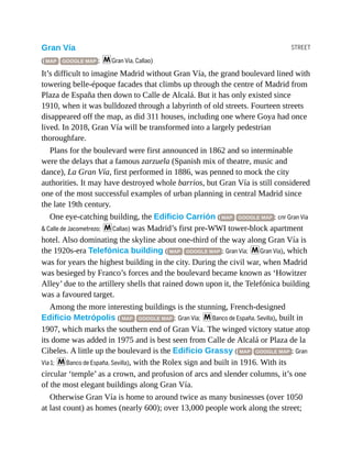 STREET
Gran Vía
( MAP GOOGLE MAP ; mGran Vía, Callao)
It’s difficult to imagine Madrid without Gran Vía, the grand boulevard lined with
towering belle-époque facades that climbs up through the centre of Madrid from
Plaza de España then down to Calle de Alcalá. But it has only existed since
1910, when it was bulldozed through a labyrinth of old streets. Fourteen streets
disappeared off the map, as did 311 houses, including one where Goya had once
lived. In 2018, Gran Vía will be transformed into a largely pedestrian
thoroughfare.
Plans for the boulevard were first announced in 1862 and so interminable
were the delays that a famous zarzuela (Spanish mix of theatre, music and
dance), La Gran Vía, first performed in 1886, was penned to mock the city
authorities. It may have destroyed whole barrios, but Gran Vía is still considered
one of the most successful examples of urban planning in central Madrid since
the late 19th century.
One eye-catching building, the Edificio Carrión ( MAP GOOGLE MAP ; cnr Gran Vía
& Calle de Jacometrezo; mCallao) was Madrid’s first pre-WWI tower-block apartment
hotel. Also dominating the skyline about one-third of the way along Gran Vía is
the 1920s-era Telefónica building ( MAP GOOGLE MAP ; Gran Vía; mGran Vía), which
was for years the highest building in the city. During the civil war, when Madrid
was besieged by Franco’s forces and the boulevard became known as ‘Howitzer
Alley’ due to the artillery shells that rained down upon it, the Telefónica building
was a favoured target.
Among the more interesting buildings is the stunning, French-designed
Edificio Metrópolis ( MAP GOOGLE MAP ; Gran Vía; mBanco de España, Sevilla), built in
1907, which marks the southern end of Gran Vía. The winged victory statue atop
its dome was added in 1975 and is best seen from Calle de Alcalá or Plaza de la
Cibeles. A little up the boulevard is the Edificio Grassy ( MAP GOOGLE MAP ; Gran
Vía 1; mBanco de España, Sevilla), with the Rolex sign and built in 1916. With its
circular ‘temple’ as a crown, and profusion of arcs and slender columns, it’s one
of the most elegant buildings along Gran Vía.
Otherwise Gran Vía is home to around twice as many businesses (over 1050
at last count) as homes (nearly 600); over 13,000 people work along the street;
 