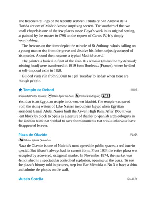 RUINS
PLAZA
GALLERY
The frescoed ceilings of the recently restored Ermita de San Antonio de la
Florida are one of Madrid’s most surprising secrets. The southern of the two
small chapels is one of the few places to see Goya’s work in its original setting,
as painted by the master in 1798 on the request of Carlos IV. It’s simply
breathtaking.
The frescoes on the dome depict the miracle of St Anthony, who is calling on
a young man to rise from the grave and absolve his father, unjustly accused of
his murder. Around them swarms a typical Madrid crowd.
The painter is buried in front of the altar. His remains (minus the mysteriously
missing head) were transferred in 1919 from Bordeaux (France), where he died
in self-imposed exile in 1828.
Guided visits run from 9.30am to 1pm Tuesday to Friday when there are
enough people.
oTemplo de Debod
(Paseo del Pintor Rosales; h10am-8pm Tue-Sun; mVentura Rodríguez) F
Yes, that is an Egyptian temple in downtown Madrid. The temple was saved
from the rising waters of Lake Nasser in southern Egypt when Egyptian
president Gamal Abdel Nasser built the Aswan High Dam. After 1968 it was
sent block by block to Spain as a gesture of thanks to Spanish archaeologists in
the Unesco team that worked to save the monuments that would otherwise have
disappeared forever.
Plaza de Olavide
(mBilbao, Iglesia, Quevedo)
Plaza de Olavide is one of Madrid’s most agreeable public spaces, a real barrio
special. But it hasn’t always had its current form. From 1934 the entire plaza was
occupied by a covered, octagonal market. In November 1974, the market was
demolished in a spectacular controlled explosion, opening up the plaza. To see
the plaza’s history told in pictures, step into Bar Méntrida at No 3 to have a drink
and admire the photos on the wall.
Museo Sorolla
 