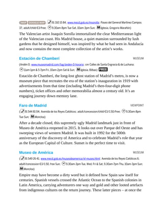 MUSEUM
VIEWPOINT
MUSEUM
( MAP GOOGLE MAP ; %91 310 15 84; www.mecd.gob.es/msorolla; Paseo del General Martínez Campos
37; adult/child €3/free; h9.30am-8pm Tue-Sat, 10am-3pm Sun; mIglesia, Gregorio Marañón)
The Valencian artist Joaquín Sorolla immortalised the clear Mediterranean light
of the Valencian coast. His Madrid house, a quiet mansion surrounded by lush
gardens that he designed himself, was inspired by what he had seen in Andalucía
and now contains the most complete collection of the artist’s works.
Estación de Chamberí
(Andén 0; www.museomadrid.com/tag/anden-0-horario; cnr Calles de Santa Engracia & de Luchana;
h11am-1pm & 5-7pm Fri, 10am-2pm Sat & Sun; mIglesia, Bilbao) F
Estación de Chamberí, the long-lost ghost station of Madrid’s metro, is now a
museum piece that recreates the era of the station’s inauguration in 1919 with
advertisements from that time (including Madrid’s then-four-digit phone
numbers), ticket offices and other memorabilia almost a century old. It’s an
engaging journey down memory lane.
Faro de Madrid
(%91 544 81 04; Avenida de los Reyes Católicos; adult/concession/child €3/1.50/free; h9.30am-8pm
Tue-Sun; mMoncloa)
After a decade closed, this supremely ugly Madrid landmark just in front of
Museo de América reopened in 2015. It looks out over Parque del Oeste and has
sweeping views of western Madrid. It was built in 1992 for the 500th
anniversary of the discovery of America and to celebrate Madrid’s role that year
as the European Capital of Culture. Sunset is the perfect time to visit.
Museo de América
(%91 549 26 41; www.mecd.gob.es/museodeamerica/el-museo.html; Avenida de los Reyes Católicos 6;
adult/concession €3/1.50, free Sun; h9.30am-3pm Tue, Wed, Fri & Sat, 9.30am-7pm Thu, 10am-3pm Sun;
mMoncloa)
Empire may have become a dirty word but it defined how Spain saw itself for
centuries. Spanish vessels crossed the Atlantic Ocean to the Spanish colonies in
Latin America, carrying adventurers one way and gold and other looted artefacts
from indigenous cultures on the return journey. These latter pieces – at once the
 