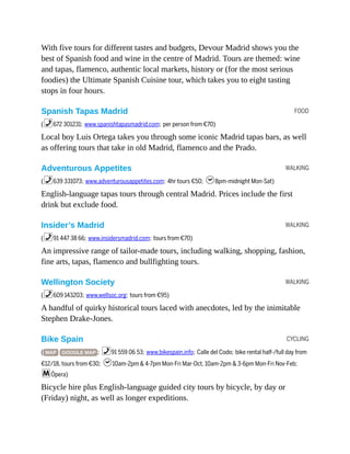 FOOD
WALKING
WALKING
WALKING
CYCLING
With five tours for different tastes and budgets, Devour Madrid shows you the
best of Spanish food and wine in the centre of Madrid. Tours are themed: wine
and tapas, flamenco, authentic local markets, history or (for the most serious
foodies) the Ultimate Spanish Cuisine tour, which takes you to eight tasting
stops in four hours.
Spanish Tapas Madrid
(%672 301231; www.spanishtapasmadrid.com; per person from €70)
Local boy Luis Ortega takes you through some iconic Madrid tapas bars, as well
as offering tours that take in old Madrid, flamenco and the Prado.
Adventurous Appetites
(%639 331073; www.adventurousappetites.com; 4hr tours €50; h8pm-midnight Mon-Sat)
English-language tapas tours through central Madrid. Prices include the first
drink but exclude food.
Insider’s Madrid
(%91 447 38 66; www.insidersmadrid.com; tours from €70)
An impressive range of tailor-made tours, including walking, shopping, fashion,
fine arts, tapas, flamenco and bullfighting tours.
Wellington Society
(%609 143203; www.wellsoc.org; tours from €95)
A handful of quirky historical tours laced with anecdotes, led by the inimitable
Stephen Drake-Jones.
Bike Spain
( MAP GOOGLE MAP ; %91 559 06 53; www.bikespain.info; Calle del Codo; bike rental half-/full day from
€12/18, tours from €30; h10am-2pm & 4-7pm Mon-Fri Mar-Oct, 10am-2pm & 3-6pm Mon-Fri Nov-Feb;
mÓpera)
Bicycle hire plus English-language guided city tours by bicycle, by day or
(Friday) night, as well as longer expeditions.
 