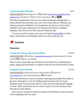 TOURS
DANCING
DANCING
Visitas Guiadas Oficiales
( MAP GOOGLE MAP ; Official Guided Tours; %902 221424; www.esmadrid.com/programa-visitas-
guiadas-oficiales; Plaza Mayor 27; h4pm Thu & Fri, noon Sat & Sun; mSol) F
The official guided tours of the city are worth considering, although they’re
much reduced from what they once were. Two routes (those on Thursday and
Friday) are based on Madrid’s main monuments, but the two we like are the
‘Madrid of Cervantes’ (Saturday) and ‘Women in the History of Madrid’
(Sunday). Tours last for two hours and are in Spanish only.
To assure yourself of a place, turn up at (or ring) the tourist office on Plaza
Mayor around 9am on the Monday before you want to take the tour.
CCourses
Flamenco
Fundación Conservatorio Casa Patas
( MAP GOOGLE MAP ; %91 429 84 71; www.fundacioncasapatas.com; Calle de Cañizares 10; 1hr class
from €40; mAntón Martín, Tirso de Molina)
There’s every conceivable type of flamenco instruction here, including dance,
guitar, singing and much more. It’s upstairs from the Casa Patas flamenco venue.
Academia Amor de Dios
( MAP GOOGLE MAP ; Centro de Arte Flamenco y Danza Española; %91 360 04 34;
www.amordedios.com; 1st fl, Calle de Santa Isabel 5; mAntón Martín)
This is the best-known course for flamenco dancing (and probably the hardest to
get into). Although it’s more for budding professionals (as the list of past
graduates attests to) than casual visitors, it does have the odd Spanish-language
‘cursillo’ (little course) that runs for a day or more. It’s on the top floor of the
Mercado de Antón Martín.
Even if you’re not keen to immerse yourself in the flamenco world, it may be
worth stopping by just for a look.
 