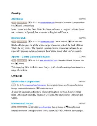 COOKING
COOKING
COOKING
LANGUAGE
LANGUAGE
Cooking
Alambique
( MAP GOOGLE MAP ; %91 547 42 20; www.alambique.com; Plaza de la Encarnación 2; per person from
€45; mÓpera, Santo Domingo)
Most classes here last from 2½ to 3½ hours and cover a range of cuisines. Most
are conducted in Spanish, but some are in English and French.
Kitchen Club
( MAP GOOGLE MAP ; %91 522 62 63; www.kitchenclub.es; Calle de Ballesta 8; mGran Vía, Callao)
Kitchen Club spans the globe with a range of courses just off the back of Gran
Vía in the city centre. The Spanish cooking classes, conducted in Spanish, are
especially popular. After each course there’s time to eat what you’ve cooked.
Apunto – Centro Cultural del Gusto
( MAP GOOGLE MAP ; %91 702 10 41; www.apuntolibreria.com; Calle de Hortaleza 64; per person from
€55; mChueca)
This engaging little bookstore runs fun yet professional cooking classes across a
range of cuisines.
Language
Universidad Complutense
(%91 394 53 25; www.ucm.es/ccee/informacion; Secretaria de los Cursos para Extranjeros, Facultadole
Filologia, Universidad Complutense; mCuidad Universitaria)
A range of language and cultural courses throughout the year. Courses range
from 120 contact hours (12 hours per week) to 200-hour courses (20 hours per
week).
International House
( MAP GOOGLE MAP ; %902 141517; www.ihmadrid.es; Calle de Zurbano 8; mAlonso Martínez)
Intensive courses lasting two/four weeks cost €420/740 (20 hours per week) to
 