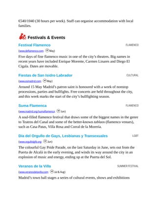 FLAMENCO
CULTURAL
FLAMENCO
LGBT
SUMMER FESTIVAL
€540/1040 (30 hours per week). Staff can organise accommodation with local
families.
zFestivals & Events
Festival Flamenco
(www.deflamenco.com; hMay)
Five days of fine flamenco music in one of the city’s theatres. Big names in
recent years have included Enrique Morente, Carmen Linares and Diego El
Cigala. Dates are movable.
Fiestas de San Isidro Labrador
(www.esmadrid.com; hMay)
Around 15 May Madrid’s patron saint is honoured with a week of nonstop
processions, parties and bullfights. Free concerts are held throughout the city,
and this week marks the start of the city’s bullfighting season.
Suma Flamenca
(www.madrid.org/sumaflamenca; hJun)
A soul-filled flamenco festival that draws some of the biggest names in the genre
to Teatros del Canal and some of the better-known tablaos (flamenco venues),
such as Casa Patas, Villa Rosa and Corral de la Morería.
Día del Orgullo de Gays, Lesbianas y Transexuales
(www.orgullolgtb.org; hJun)
The colourful Gay Pride Parade, on the last Saturday in June, sets out from the
Puerta de Alcalá in the early evening, and winds its way around the city in an
explosion of music and energy, ending up at the Puerta del Sol.
Veranos de la Villa
(www.veranosdelavilla.com; hJul & Aug)
Madrid’s town hall stages a series of cultural events, shows and exhibitions
 