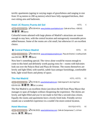 HOTEL €
HOTEL €€
HOTEL, HOSTEL €€
BOUTIQUE HOTEL €€
terrific apartments (ageing in varying stages of gracefulness and ranging in size
from 33 sq metres to 200 sq metres) which have fully equipped kitchens, their
own sitting area and bathroom.
Hotel JC Rooms Puerta del Sol
( MAP GOOGLE MAP ; %91 559 40 14; www.jchoteles-puertadelsol.com; Calle de la Flora; r €40-62;
aiW; mÓpera)
Colourful rooms adorned with large photos of Madrid’s attractions are reason
enough to stay here, with the central location and outrageously reasonable prices
added bonuses. Some of the rooms are a bit small, but otherwise it’s an excellent
choice.
oCentral Palace Madrid
( MAP GOOGLE MAP ; %91 548 20 18; www.centralpalacemadrid.com; Plaza de Oriente 2; d without/with
view €90/160; aW; mÓpera)
Now here’s something special. The views alone would be reason enough to
come to this hotel and definitely worth paying extra for – rooms with balconies
look out over the Palacio Real and Plaza de Oriente. The rooms themselves are
lovely and light filled, with tasteful, subtle faux-antique furnishings, comfortable
beds, light wood floors and plenty of space.
The Hat Madrid
( MAP GOOGLE MAP ; %91 772 85 72; www.thehatmadrid.com; Calle Imperial 9; dm/r/apt from
€20/65/110; aiW; mSol, La Latina)
The Hat Madrid is an excellent choice just down the hill from Plaza Mayor that
manages to span all budgets without cheapening the experience. The dorms are
lovely and light-filled and you’re not made to feel like a second-class citizen.
Equally the rooms and apartments have a lovely fresh look. Friendly service
rounds out a wonderful experience in a couldn’t-be-more-central location.
Hotel Meninas
( MAP GOOGLE MAP ; %91 541 28 05; www.hotelmeninas.com; Calle de Campomanes 7; s/d from
€85/95; aW; mÓpera)
 