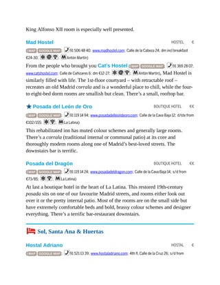 HOSTEL €
BOUTIQUE HOTEL €€
BOUTIQUE HOTEL €€
HOSTAL €
King Alfonso XII room is especially well presented.
Mad Hostel
( MAP GOOGLE MAP ; %91 506 48 40; www.madhostel.com; Calle de la Cabeza 24; dm incl breakfast
€24-30; aiW; mAntón Martín)
From the people who brought you Cat’s Hostel ( MAP GOOGLE MAP ; %91 369 28 07;
www.catshostel.com; Calle de Cañizares 6; dm €12-27; aiW; mAntón Martín), Mad Hostel is
similarly filled with life. The 1st-floor courtyard – with retractable roof –
recreates an old Madrid corrala and is a wonderful place to chill, while the four-
to eight-bed dorm rooms are smallish but clean. There’s a small, rooftop bar.
oPosada del León de Oro
( MAP GOOGLE MAP ; %91 119 14 94; www.posadadelleondeoro.com; Calle de la Cava Baja 12; d/ste from
€102/155; aW; mLa Latina)
This rehabilitated inn has muted colour schemes and generally large rooms.
There’s a corrala (traditional internal or communal patio) at its core and
thoroughly modern rooms along one of Madrid’s best-loved streets. The
downstairs bar is terrific.
Posada del Dragón
( MAP GOOGLE MAP ; %91 119 14 24; www.posadadeldragon.com; Calle de la Cava Baja 14; s/d from
€73/85; aW; mLa Latina)
At last a boutique hotel in the heart of La Latina. This restored 19th-century
posada sits on one of our favourite Madrid streets, and rooms either look out
over it or the pretty internal patio. Most of the rooms are on the small side but
have extremely comfortable beds and bold, brassy colour schemes and designer
everything. There’s a terrific bar-restaurant downstairs.
4 Sol, Santa Ana & Huertas
Hostal Adriano
( MAP GOOGLE MAP ; %91 521 13 39; www.hostaladriano.com; 4th fl, Calle de la Cruz 26; s/d from
 