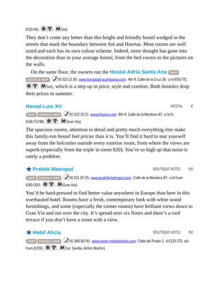 HOSTAL €
BOUTIQUE HOTEL €€
BOUTIQUE HOTEL €€
€50/60; aW; mSol)
They don’t come any better than this bright and friendly hostel wedged in the
streets that mark the boundary between Sol and Huertas. Most rooms are well
sized and each has its own colour scheme. Indeed, more thought has gone into
the decoration than in your average hostal, from the bed covers to the pictures on
the walls.
On the same floor, the owners run the Hostal Adria Santa Ana ( MAP
GOOGLE MAP ; %91 521 13 39; www.hostaladriasantaana.com; 4th fl, Calle de la Cruz 26; s/d €65/75;
aW; mSol), which is a step up in price, style and comfort. Both hostales drop
their prices in summer.
Hostal Luis XV
( MAP GOOGLE MAP ; %91 522 10 21; www.hrluisxv.net; 8th fl, Calle de la Montera 47; s/d/tr
€58/73/88; aW; mGran Vía)
The spacious rooms, attention to detail and pretty much everything else make
this family-run hostal feel pricier than it is. You’ll find it hard to tear yourself
away from the balconies outside every exterior room, from where the views are
superb (especially from the triple in room 820). You’re so high up that noise is
rarely a problem.
oPraktik Metropol
( MAP GOOGLE MAP ; %91 521 29 35; www.praktikmetropol.com; Calle de la Montera 47; s/d from
€90/100; aW; mGran Vía)
You’d be hard-pressed to find better value anywhere in Europe than here in this
overhauled hotel. Rooms have a fresh, contemporary look with white wood
furnishings, and some (especially the corner rooms) have brilliant views down to
Gran Vía and out over the city. It’s spread over six floors and there’s a roof
terrace if you don’t have a room with a view.
oHotel Alicia
( MAP GOOGLE MAP ; %91 389 60 95; www.room-matehoteles.com; Calle del Prado 2; d €125-175, ste
from €200; aW; mSol, Sevilla, Antón Martín)
 