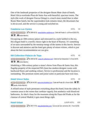 HOTEL €€
HOTEL €€
HOTEL €€
LUXURY HOTEL €€€
One of the landmark properties of the designer Room Mate chain of hotels,
Hotel Alicia overlooks Plaza de Santa Ana with beautiful, spacious rooms. The
style (the work of designer Pascua Ortega) is a touch more muted than in other
Room Mate hotels, but the supermodern look remains intact, the downstairs bar
is oh-so-cool, and the service is young and switched on.
Catalonia Las Cortes
( MAP GOOGLE MAP ; %91 389 60 51; www.hoteles-catalonia.es; Calle del Prado 6; s/d from €150/175;
aW; mAntón Martín)
Occupying an 18th-century palace and renovated in a style faithful to the era,
this elegant hotel is a terrific choice right in the heart of Huertas. It’s something
of an oasis surrounded by the nonstop energy of the streets in this barrio. Service
is discreet and attentive and the hotel gets plenty of return visitors, which is just
about the best recommendation we can give.
NH Collection Palacio de Tepa
( MAP GOOGLE MAP ; %91 389 64 90; www.nh-collection.com; Calle de San Sebastián 2; d from €175;
aW; mAntón Martín)
Inhabiting a 19th-century palace a stone’s throw from Plaza de Santa Ana, this
flagship property of the respected NH chain has modern designer rooms with
hardwood floors and soothing colours. Service is professional and the location is
outstanding. The premium rooms and junior suites in particular have real class.
Hotel Vincci Soho
( MAP GOOGLE MAP ; %91 141 41 00; www.vinccihoteles.com; Calle del Prado 18; d from €145; aW;
mSevilla, Antón Martín)
A refined sense of style permeates everything about this hotel, from the subtly lit
common areas to the rooms that combine vaguely Zen aesthetics with blood-red
bathrooms. As ideal a base for the museums along the Paseo del Prado as for the
clamour of central Madrid, it gets most things right.
Hotel Urban
( MAP GOOGLE MAP ; %91 787 77 70; www.derbyhotels.com; Carrera de San Jerónimo 34; r from €230;
 