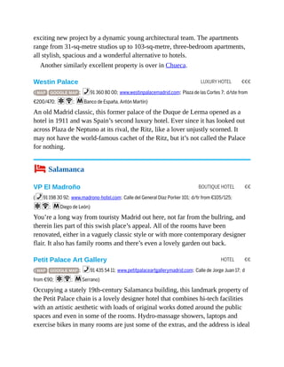 LUXURY HOTEL €€€
BOUTIQUE HOTEL €€
HOTEL €€
exciting new project by a dynamic young architectural team. The apartments
range from 31-sq-metre studios up to 103-sq-metre, three-bedroom apartments,
all stylish, spacious and a wonderful alternative to hotels.
Another similarly excellent property is over in Chueca.
Westin Palace
( MAP GOOGLE MAP ; %91 360 80 00; www.westinpalacemadrid.com; Plaza de las Cortes 7; d/ste from
€200/470; aW; mBanco de España, Antón Martín)
An old Madrid classic, this former palace of the Duque de Lerma opened as a
hotel in 1911 and was Spain’s second luxury hotel. Ever since it has looked out
across Plaza de Neptuno at its rival, the Ritz, like a lover unjustly scorned. It
may not have the world-famous cachet of the Ritz, but it’s not called the Palace
for nothing.
4 Salamanca
VP El Madroño
(%91 198 30 92; www.madrono-hotel.com; Calle del General Díaz Porlier 101; d/tr from €105/125;
aW; mDiego de León)
You’re a long way from touristy Madrid out here, not far from the bullring, and
therein lies part of this swish place’s appeal. All of the rooms have been
renovated, either in a vaguely classic style or with more contemporary designer
flair. It also has family rooms and there’s even a lovely garden out back.
Petit Palace Art Gallery
( MAP GOOGLE MAP ; %91 435 54 11; www.petitpalaceartgallerymadrid.com; Calle de Jorge Juan 17; d
from €90; aW; mSerrano)
Occupying a stately 19th-century Salamanca building, this landmark property of
the Petit Palace chain is a lovely designer hotel that combines hi-tech facilities
with an artistic aesthetic with loads of original works dotted around the public
spaces and even in some of the rooms. Hydro-massage showers, laptops and
exercise bikes in many rooms are just some of the extras, and the address is ideal
 