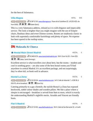 HOTEL €€€
HOSTAL €
HOSTAL €
HOSTAL €
for the best of Salamanca.
Villa Magna
( MAP GOOGLE MAP ; %91 587 12 34; www.villamagna.es; Paseo de la Castellana 22; d €335-420, ste
from €450; paW; mRubén Dario)
This is a very Salamanca address, infused as it is with elegance and impeccable
service. The look is brighter than you might imagine with the use of Empire
chairs, Bauhaus ideas and even Chinese screens. Rooms are studiously classic in
look with supremely comfortable furnishings and plenty of space. No expense
has been spared in the rooftop suites.
4 Malasaña & Chueca
oHostal Main Street Madrid
( MAP GOOGLE MAP ; %91 548 18 78; www.mainstreetmadrid.com; 5th fl, Gran Vía 50; r from €55;
aW; mCallao, Santo Domingo)
Excellent service is what travellers rave about here, but the rooms – modern and
cool in soothing greys – are also some of the best hostal rooms you’ll find
anywhere in central Madrid. It’s an excellent package, and not surprisingly,
they’re often full, so book well in advance.
Hostal La Zona
( MAP GOOGLE MAP ; %91 521 99 04; www.hostallazona.com; 1st fl, Calle de Valverde 7; s €38-58, d
€50-70, all incl breakfast; aW; mGran Vía)
Catering primarily to a gay clientele, the stylish Hostal La Zona has exposed
brickwork, subtle colour shades and wooden pillars. We like a place where a
sleepin is encouraged – breakfast is served from 9am to noon, which is exactly
the understanding Madrid’s nightlife merits. Arnaldo and Vincent are friendly
hosts.
Flat 5 Madrid
( MAP GOOGLE MAP ; %91 127 24 00; www.flat5madrid.com; 5th fl, Calle de San Bernardo 55; s/d with
 