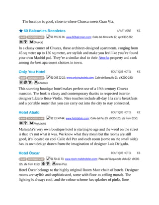 APARTMENT €€
BOUTIQUE HOTEL €€
BOUTIQUE HOTEL €€
BOUTIQUE HOTEL €€
The location is good, close to where Chueca meets Gran Vía.
o60 Balconies Recoletos
( MAP GOOGLE MAP ; %91 755 39 26; www.60balconies.com; Calle del Almirante 17; apt €132-212;
aW; mChueca)
In a classy corner of Chueca, these architect-designed apartments, ranging from
45 sq metre up to 130 sq metre, are stylish and make you feel like you’ve found
your own Madrid pad. They’re a similar deal to their Atocha property and rank
among the best apartment choices in town.
Only You Hotel
( MAP GOOGLE MAP ; %91 005 22 22; www.onlyyouhotels.com; Calle de Barquillo 21; d €200-280;
aiW; mChueca)
This stunning boutique hotel makes perfect use of a 19th-century Chueca
mansion. The look is classy and contemporary thanks to respected interior
designer Lázaro Rosa-Violán. Nice touches include all-day à la carte breakfasts
and a portable router that you can carry out into the city to stay connected.
Hotel Abalú
( MAP GOOGLE MAP ; %91 531 47 44; www.hotelabalu.com; Calle del Pez 19; d €75-120, ste from €150;
aW; mNoviciado)
Malasaña’s very own boutique hotel is starting to age and the word on the street
is that it’s not what it was. We know what they mean but the rooms are still
good, it’s located on cool Calle del Pez and each room (some on the small side)
has its own design drawn from the imagination of designer Luis Delgado.
Hotel Óscar
( MAP GOOGLE MAP ; %91 701 11 73; www.room-matehoteles.com; Plaza de Vázquez de Mella 12; d €90-
195, ste from €150; aW; mGran Vía)
Hotel Óscar belongs to the highly original Room Mate chain of hotels. Designer
rooms are stylish and sophisticated, some with floor-to-ceiling murals. The
lighting is always cool, and the colour scheme has splashes of pinks, lime
 