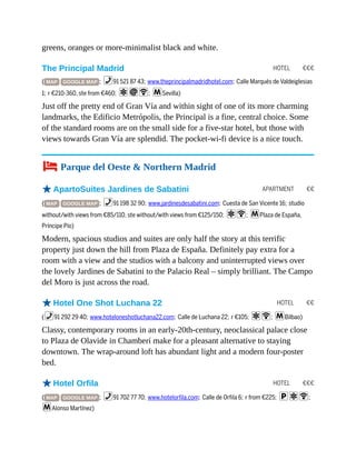 HOTEL €€€
APARTMENT €€
HOTEL €€
HOTEL €€€
greens, oranges or more-minimalist black and white.
The Principal Madrid
( MAP GOOGLE MAP ; %91 521 87 43; www.theprincipalmadridhotel.com; Calle Marqués de Valdeiglesias
1; r €210-360, ste from €460; aiW; mSevilla)
Just off the pretty end of Gran Vía and within sight of one of its more charming
landmarks, the Edificio Metrópolis, the Principal is a fine, central choice. Some
of the standard rooms are on the small side for a five-star hotel, but those with
views towards Gran Vía are splendid. The pocket-wi-fi device is a nice touch.
4 Parque del Oeste & Northern Madrid
oApartoSuites Jardines de Sabatini
( MAP GOOGLE MAP ; %91 198 32 90; www.jardinesdesabatini.com; Cuesta de San Vicente 16; studio
without/with views from €85/110, ste without/with views from €125/150; aW; mPlaza de España,
Príncipe Pío)
Modern, spacious studios and suites are only half the story at this terrific
property just down the hill from Plaza de España. Definitely pay extra for a
room with a view and the studios with a balcony and uninterrupted views over
the lovely Jardines de Sabatini to the Palacio Real – simply brilliant. The Campo
del Moro is just across the road.
oHotel One Shot Luchana 22
(%91 292 29 40; www.hoteloneshotluchana22.com; Calle de Luchana 22; r €105; aW; mBilbao)
Classy, contemporary rooms in an early-20th-century, neoclassical palace close
to Plaza de Olavide in Chamberí make for a pleasant alternative to staying
downtown. The wrap-around loft has abundant light and a modern four-poster
bed.
oHotel Orfila
( MAP GOOGLE MAP ; %91 702 77 70; www.hotelorfila.com; Calle de Orfila 6; r from €225; paW;
mAlonso Martínez)
 