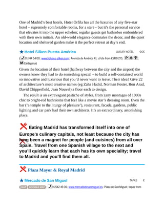 LUXURY HOTEL €€€
TAPAS €
One of Madrid’s best hotels, Hotel Orfila has all the luxuries of any five-star
hotel – supremely comfortable rooms, for a start – but it’s the personal service
that elevates it into the upper echelon; regular guests get bathrobes embroidered
with their own initials. An old-world elegance dominates the decor, and the quiet
location and sheltered garden make it the perfect retreat at day’s end.
oHotel Silken Puerta América
(%91 744 54 00; www.hoteles-silken.com; Avenida de América 41; d/ste from €140/275; paW;
mCartagena)
Given the location of their hotel (halfway between the city and the airport) the
owners knew they had to do something special – to build a self-contained world
so innovative and luxurious that you’d never want to leave. Their idea? Give 22
of architecture’s most creative names (eg Zaha Hadid, Norman Foster, Ron Arad,
David Chipperfield, Jean Nouvel) a floor each to design.
The result is an extravagant pastiche of styles, from zany montages of 1980s
chic to bright-red bathrooms that feel like a movie star’s dressing room. Even the
bar (‘a temple to the liturgy of pleasure’), restaurant, facade, gardens, public
lighting and car park had their own architects. It’s an extraordinary, astonishing
place.
5Eating Madrid has transformed itself into one of
Europe’s culinary capitals, not least because the city has
long been a magnet for people (and cuisines) from all over
Spain. Travel from one Spanish village to the next and
you’ll quickly learn that each has its own speciality; travel
to Madrid and you’ll find them all.
5 Plaza Mayor & Royal Madrid
oMercado de San Miguel
( MAP GOOGLE MAP ; %91 542 49 36; www.mercadodesanmiguel.es; Plaza de San Miguel; tapas from
 