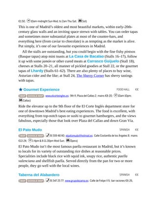 FOOD HALL €€
SPANISH €€
SPANISH €€
€1.50; h10am-midnight Sun-Wed, to 2am Thu-Sat; mSol)
This is one of Madrid’s oldest and most beautiful markets, within early-20th-
century glass walls and an inviting space strewn with tables. You can order tapas
and sometimes more substantial plates at most of the counter-bars, and
everything here (from caviar to chocolate) is as tempting as the market is alive.
Put simply, it’s one of our favourite experiences in Madrid.
All the stalls are outstanding, but you could begin with the fine fishy pintxos
(Basque tapas) atop mini toasts at La Casa de Bacalao (Stalls 16–17), follow
it up with some jamón or other cured meats at Carrasco Guijuelo (Stall 18),
cheeses at Stalls 20–21, all manner of pickled goodies at Stall 22, or the gourmet
tapas of Lhardy (Stalls 61–62). There are also plenty of places to buy wine,
Asturian cider and the like; at Stall 24, The Sherry Corner has sherry tastings
with tapas.
oGourmet Experience
( MAP GOOGLE MAP ; www.elcorteingles.es; 9th fl, Plaza del Callao 2; mains €8-20; h10am-10pm;
mCallao)
Ride the elevator up to the 9th floor of the El Corte Inglés department store for
one of downtown Madrid’s best eating experiences. The food is excellent, with
everything from top-notch tapas or sushi to gourmet hamburgers, and the views
fabulous, especially those that look over Plaza del Callao and down Gran Vía.
El Pato Mudo
( MAP GOOGLE MAP ; %91 559 48 40; elpatomudo@hotmail.es; Calle Costanilla de los Ángeles 8; mains
€13-24; h1-4pm & 8-11.30pm Wed-Sun; mÓpera)
El Pato Mudo isn’t the most famous paella restaurant in Madrid, but it’s known
to locals for its variety of outstanding rice dishes at reasonable prices.
Specialities include black rice with squid ink, soupy rice, authentic paella
valenciana and shellfish paella. Served directly from the pan for two or more
people, they go well with the local wines.
Taberna del Alabardero
( MAP GOOGLE MAP ; %91 547 25 77; www.grupolezama.es; Calle de Felipe V 6; bar raciones €6-26,
 
