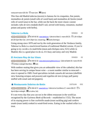 SPANISH €€
SPANISH €€
CASTILIAN €€€
restaurant mains €20-28; hnoon-1am; mÓpera)
This fine old Madrid taberna (tavern) is famous for its croquettes, fine jamón,
montaditos de jamón (small rolls of cured ham) and montaditos de bonito (small
rolls of cured tuna) in the bar, while out the back the more classic cuisine
includes rabo de toro estofado (bull’s tail, served with honey, cinnamon, mashed
potato and pastry with herbs).
Taberna La Bola
( MAP GOOGLE MAP ; %91 547 69 30; www.labola.es; Calle de la Bola 5; mains €8-25; h1.30-4.30pm
& 8.30-11pm Mon-Sat, 1.30-4.30pm Sun, closed Aug; mSanto Domingo)
Going strong since 1870 and run by the sixth generation of the Verdasco family,
Taberna La Bola is a much-loved bastion of traditional Madrid cuisine. If you’re
going to try cocido a la madrileña (meat-and-chickpea stew; €21) while in
Madrid, this is a good place to do so. It’s busy and noisy and very Madrid.
El Anciano Rey de los Vinos
( MAP GOOGLE MAP ; %91 559 53 32; www.elancianoreydelosvinos.es; Calle de Bailén 19; mains €9-20;
h8.30am-midnight Wed-Mon; mSol)
With outdoor seating that gives you an unbeatable view of the cathedral, this bar
has been serving its unique house wine – a sweet number similar to moscatel –
since it opened in 1909. Food specialities include cazuela del anciano (shellfish
stew featuring octopus and prawns) and regalitos de toro (crispy puff pastry
stuffed with oxtail and red peppers).
oRestaurante Sobrino de Botín
( MAP GOOGLE MAP ; %91 366 42 17; www.botin.es; Calle de los Cuchilleros 17; mains €18-27; h1-
4pm & 8pm-midnight; mLa Latina, Sol)
It’s not every day that you can eat in the oldest restaurant in the world (as
recognised by the Guinness Book of Records – established in 1725). The secret
of its staying power is fine cochinillo asado (roast suckling pig) and cordero
asado (roast lamb) cooked in wood-fired ovens. Eating in the vaulted cellar is a
treat.
 