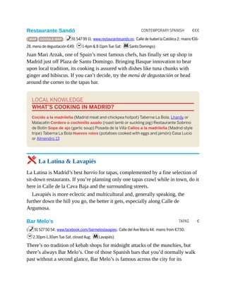 CONTEMPORARY SPANISH €€€
TAPAS €
Restaurante Sandó
( MAP GOOGLE MAP ; %91 547 99 11; www.restaurantesando.es; Calle de Isabel la Católica 2; mains €16-
28, menú de degustación €49; h1-4pm & 8-11pm Tue-Sat; mSanto Domingo)
Juan Mari Arzak, one of Spain’s most famous chefs, has finally set up shop in
Madrid just off Plaza de Santo Domingo. Bringing Basque innovation to bear
upon local tradition, its cooking is assured with dishes like tuna chunks with
ginger and hibiscus. If you can’t decide, try the menú de degustación or head
around the corner to the tapas bar.
LOCAL KNOWLEDGE
WHAT’S COOKING IN MADRID?
Cocido a la madrileña (Madrid meat and-chickpea hotpot) Taberna La Bola, Lhardy or
Malacatín Cordero o cochinillo asado (roast lamb or suckling pig) Restaurante Sobrino
de Botín Sopa de ajo (garlic soup) Posada de la Villa Callos a la madrileña (Madrid-style
tripe) Taberna La Bola Huevos rotos (potatoes cooked with eggs and jamón) Casa Lucio
or Almendro 13
5 La Latina & Lavapiés
La Latina is Madrid’s best barrio for tapas, complemented by a fine selection of
sit-down restaurants. If you’re planning only one tapas crawl while in town, do it
here in Calle de la Cava Baja and the surrounding streets.
Lavapiés is more eclectic and multicultural and, generally speaking, the
further down the hill you go, the better it gets, especially along Calle de
Argumosa.
Bar Melo’s
(%91 527 50 54; www.facebook.com/barmeloslavapies; Calle del Ave María 44; mains from €7.50;
h2.30pm-1.30am Tue-Sat, closed Aug; mLavapiés)
There’s no tradition of kebab shops for midnight attacks of the munchies, but
there’s always Bar Melo’s. One of those Spanish bars that you’d normally walk
past without a second glance, Bar Melo’s is famous across the city for its
 