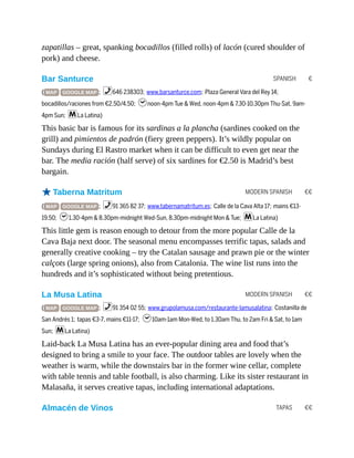 SPANISH €
MODERN SPANISH €€
MODERN SPANISH €€
TAPAS €€
zapatillas – great, spanking bocadillos (filled rolls) of lacón (cured shoulder of
pork) and cheese.
Bar Santurce
( MAP GOOGLE MAP ; %646 238303; www.barsanturce.com; Plaza General Vara del Rey 14;
bocadillos/raciones from €2.50/4.50; hnoon-4pm Tue & Wed, noon-4pm & 7.30-10.30pm Thu-Sat, 9am-
4pm Sun; mLa Latina)
This basic bar is famous for its sardinas a la plancha (sardines cooked on the
grill) and pimientos de padrón (fiery green peppers). It’s wildly popular on
Sundays during El Rastro market when it can be difficult to even get near the
bar. The media ración (half serve) of six sardines for €2.50 is Madrid’s best
bargain.
oTaberna Matritum
( MAP GOOGLE MAP ; %91 365 82 37; www.tabernamatritum.es; Calle de la Cava Alta 17; mains €13-
19.50; h1.30-4pm & 8.30pm-midnight Wed-Sun, 8.30pm-midnight Mon & Tue; mLa Latina)
This little gem is reason enough to detour from the more popular Calle de la
Cava Baja next door. The seasonal menu encompasses terrific tapas, salads and
generally creative cooking – try the Catalan sausage and prawn pie or the winter
calçots (large spring onions), also from Catalonia. The wine list runs into the
hundreds and it’s sophisticated without being pretentious.
La Musa Latina
( MAP GOOGLE MAP ; %91 354 02 55; www.grupolamusa.com/restaurante-lamusalatina; Costanilla de
San Andrés 1; tapas €3-7, mains €11-17; h10am-1am Mon-Wed, to 1.30am Thu, to 2am Fri & Sat, to 1am
Sun; mLa Latina)
Laid-back La Musa Latina has an ever-popular dining area and food that’s
designed to bring a smile to your face. The outdoor tables are lovely when the
weather is warm, while the downstairs bar in the former wine cellar, complete
with table tennis and table football, is also charming. Like its sister restaurant in
Malasaña, it serves creative tapas, including international adaptations.
Almacén de Vinos
 