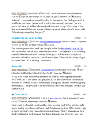 SPANISH €€
SPANISH €€
SPANISH €€€
( MAP GOOGLE MAP ; Casa Gerardo; %91 221 96 60; Calle de la Calatrava 21; tapas/raciones from
€3/8.50; h1-4pm & 8.30pm-midnight Sun-Thu, 1-5pm & 8.30pm-12.30am Fri & Sat; mLa Latina)
It doesn’t come much more traditional in La Latina than this tiled space with a
marble bar and tostas (toasts; with bacalao, for example), raciones (such as
jamón ibérico with wild mushrooms) and vermouth on tap. When busy, it has
that unmistakeable buzz of a place beloved by locals whose attitude seems to be,
‘Why change something this good?’.
Enotaberna del León de Oro
( MAP GOOGLE MAP ; %91 119 14 94; www.posadadelleondeoro.com; Calle de la Cava Baja 12; tapas from
€6, mains €13-23; h1-4pm & 8pm-midnight; mLa Latina)
The stunning restoration work that brought to life the Posada del León de Oro
also bequeathed to La Latina a fine bar-restaurant. The emphasis is on matching
carefully chosen wines with creative dishes (such as baby squid with potato
emulsion and rocket pesto) in a casual atmosphere. There are also plenty of gins
to choose from. It’s a winning combination.
Malacatín
( MAP GOOGLE MAP ; %91 365 52 41; www.malacatin.com; Calle de Ruda 5; mains €11-15; h11am-
5.30pm Mon-Wed & Sat, 11am-5.30pm & 8.15-11pm Thu & Fri, closed Aug; mLa Latina)
If you want to see madrileños (residents of Madrid) enjoying their favourite
local food, this is one of the best places to do so. The clamour of conversation
bounces off the tiled walls of the cramped dining area adorned with bullfighting
memorabilia. The speciality is as much cocido (meat-and-chickpea stew) as you
can eat (€21).
oCasa Lucio
( MAP GOOGLE MAP ; %91 365 32 52, 91 365 82 17; www.casalucio.es; Calle de la Cava Baja 35; mains
€18-29; h1-4pm & 8.30pm-midnight, closed Aug; mLa Latina)
Casa Lucio is a Madrid classic and has been wowing madrileños with his light
touch, quality ingredients and home-style local cooking since 1974, such as eggs
(a Lucio speciality) and roasted meats in abundance. There’s also rabo de toro
(bull’s tail) during the Fiestas de San Isidro Labrador and plenty of rioja (red
 