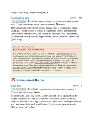 SPANISH €€€
SPANISH €
wine) to wash away the mere thought of it.
Posada de la Villa
( MAP GOOGLE MAP ; %91 366 18 80; www.posadadelavilla.com; Calle de la Cava Baja 9; mains €21-
32.50; h1-4pm & 8pm-midnight Mon-Sat, 1-4pm Sun, closed Aug; mLa Latina)
This wonderfully restored 17th-century posada (inn) is something of a local
landmark. The atmosphere is formal, the decoration sombre and traditional
(heavy timber and brickwork), and the cuisine decidedly local – roast meats,
cocido (which usually needs to be pre-ordered), callos (tripe) and sopa de ajo
(garlic soup).
LOCAL KNOWLEDGE
BOCADILLO DE CALAMARES
One of the lesser-known culinary specialities of Madrid is a bocadillo de calamares (a
small baguette-style roll filled to bursting with deep-fried calamari). You’ll find them in
many bars in the streets surrounding Plaza Mayor and neighbouring bars along Calle de
los Botaderos off Plaza Mayor’s southeastern corner. At around €2.90, they’re the
perfect street snack. La Ideal ( MAP GOOGLE MAP ; %91 365 72 78; Calle de Botoneras 4;
bocadillos from €2.90; h9am-11pm Sun-Thu, to midnight Fri & Sat; mSol) and La Campana (
MAP GOOGLE MAP ; %91 364 29 84; Calle de Botoneras 6; bocadillos from €2.90; h9am-
11pm Sun-Thu, to midnight Fri & Sat; mSol) are two spots to try them.
5 Sol, Santa Ana & Huertas
Casa Toni
( MAP GOOGLE MAP ; %91 532 25 80; casatoni2@hotmail.com; Calle de la Cruz 14; mains €6-13;
hnoon-4.30pm & 7pm-midnight; mSol)
Locals flock to Casa Toni, one of Madrid’s best old-school Spanish bars, for
simple, honest cuisine fresh off the griddle. Specialities include cuttlefish,
gazpacho and offal – the crispy pork ear is out of this world. While you’re there,
you can try one of the local Madrid wines. The prices are great and the old
Madrid charm can’t be beat.
 