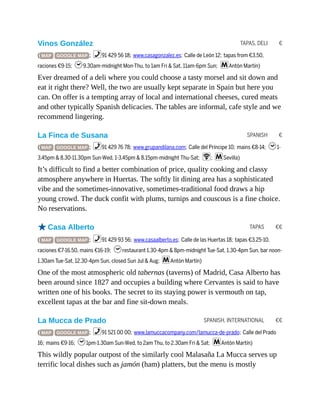 TAPAS, DELI €
SPANISH €
TAPAS €€
SPANISH, INTERNATIONAL €€
Vinos González
( MAP GOOGLE MAP ; %91 429 56 18; www.casagonzalez.es; Calle de León 12; tapas from €3.50,
raciones €9-15; h9.30am-midnight Mon-Thu, to 1am Fri & Sat, 11am-6pm Sun; mAntón Martín)
Ever dreamed of a deli where you could choose a tasty morsel and sit down and
eat it right there? Well, the two are usually kept separate in Spain but here you
can. On offer is a tempting array of local and international cheeses, cured meats
and other typically Spanish delicacies. The tables are informal, cafe style and we
recommend lingering.
La Finca de Susana
( MAP GOOGLE MAP ; %91 429 76 78; www.grupandilana.com; Calle del Príncipe 10; mains €8-14; h1-
3.45pm & 8.30-11.30pm Sun-Wed, 1-3.45pm & 8.15pm-midnight Thu-Sat; W; mSevilla)
It’s difficult to find a better combination of price, quality cooking and classy
atmosphere anywhere in Huertas. The softly lit dining area has a sophisticated
vibe and the sometimes-innovative, sometimes-traditional food draws a hip
young crowd. The duck confit with plums, turnips and couscous is a fine choice.
No reservations.
oCasa Alberto
( MAP GOOGLE MAP ; %91 429 93 56; www.casaalberto.es; Calle de las Huertas 18; tapas €3.25-10,
raciones €7-16.50, mains €16-19; hrestaurant 1.30-4pm & 8pm-midnight Tue-Sat, 1.30-4pm Sun, bar noon-
1.30am Tue-Sat, 12.30-4pm Sun, closed Sun Jul & Aug; mAntón Martín)
One of the most atmospheric old tabernas (taverns) of Madrid, Casa Alberto has
been around since 1827 and occupies a building where Cervantes is said to have
written one of his books. The secret to its staying power is vermouth on tap,
excellent tapas at the bar and fine sit-down meals.
La Mucca de Prado
( MAP GOOGLE MAP ; %91 521 00 00; www.lamuccacompany.com/lamucca-de-prado; Calle del Prado
16; mains €9-16; h1pm-1.30am Sun-Wed, to 2am Thu, to 2.30am Fri & Sat; mAntón Martín)
This wildly popular outpost of the similarly cool Malasaña La Mucca serves up
terrific local dishes such as jamón (ham) platters, but the menu is mostly
 