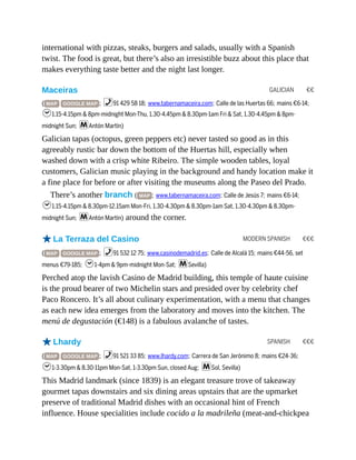 GALICIAN €€
MODERN SPANISH €€€
SPANISH €€€
international with pizzas, steaks, burgers and salads, usually with a Spanish
twist. The food is great, but there’s also an irresistible buzz about this place that
makes everything taste better and the night last longer.
Maceiras
( MAP GOOGLE MAP ; %91 429 58 18; www.tabernamaceira.com; Calle de las Huertas 66; mains €6-14;
h1.15-4.15pm & 8pm-midnight Mon-Thu, 1.30-4.45pm & 8.30pm-1am Fri & Sat, 1.30-4.45pm & 8pm-
midnight Sun; mAntón Martín)
Galician tapas (octopus, green peppers etc) never tasted so good as in this
agreeably rustic bar down the bottom of the Huertas hill, especially when
washed down with a crisp white Ribeiro. The simple wooden tables, loyal
customers, Galician music playing in the background and handy location make it
a fine place for before or after visiting the museums along the Paseo del Prado.
There’s another branch ( MAP ; www.tabernamaceira.com; Calle de Jesús 7; mains €6-14;
h1.15-4.15pm & 8.30pm-12.15am Mon-Fri, 1.30-4.30pm & 8.30pm-1am Sat, 1.30-4.30pm & 8.30pm-
midnight Sun; mAntón Martín) around the corner.
oLa Terraza del Casino
( MAP GOOGLE MAP ; %91 532 12 75; www.casinodemadrid.es; Calle de Alcalá 15; mains €44-56, set
menus €79-185; h1-4pm & 9pm-midnight Mon-Sat; mSevilla)
Perched atop the lavish Casino de Madrid building, this temple of haute cuisine
is the proud bearer of two Michelin stars and presided over by celebrity chef
Paco Roncero. It’s all about culinary experimentation, with a menu that changes
as each new idea emerges from the laboratory and moves into the kitchen. The
menú de degustación (€148) is a fabulous avalanche of tastes.
oLhardy
( MAP GOOGLE MAP ; %91 521 33 85; www.lhardy.com; Carrera de San Jerónimo 8; mains €24-36;
h1-3.30pm & 8.30-11pm Mon-Sat, 1-3.30pm Sun, closed Aug; mSol, Sevilla)
This Madrid landmark (since 1839) is an elegant treasure trove of takeaway
gourmet tapas downstairs and six dining areas upstairs that are the upmarket
preserve of traditional Madrid dishes with an occasional hint of French
influence. House specialities include cocido a la madrileña (meat-and-chickpea
 