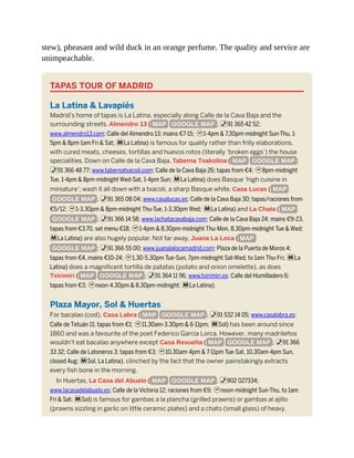 stew), pheasant and wild duck in an orange perfume. The quality and service are
unimpeachable.
TAPAS TOUR OF MADRID
La Latina & Lavapiés
Madrid’s home of tapas is La Latina, especially along Calle de la Cava Baja and the
surrounding streets. Almendro 13 ( MAP GOOGLE MAP ; %91 365 42 52;
www.almendro13.com; Calle del Almendro 13; mains €7-15; h1-4pm & 7.30pm-midnight Sun-Thu, 1-
5pm & 8pm-1am Fri & Sat; mLa Latina) is famous for quality rather than frilly elaborations,
with cured meats, cheeses, tortillas and huevos rotos (literally ‘broken eggs’) the house
specialities. Down on Calle de la Cava Baja, Taberna Txakolina ( MAP GOOGLE MAP ;
%91 366 48 77; www.tabernatxacoli.com; Calle de la Cava Baja 26; tapas from €4; h8pm-midnight
Tue, 1-4pm & 8pm-midnight Wed-Sat, 1-4pm Sun; mLa Latina) does Basque ‘high cuisine in
miniature’; wash it all down with a txacoli, a sharp Basque white. Casa Lucas ( MAP
GOOGLE MAP ; %91 365 08 04; www.casalucas.es; Calle de la Cava Baja 30; tapas/raciones from
€5/12; h1-3.30pm & 8pm-midnight Thu-Tue, 1-3.30pm Wed; mLa Latina) and La Chata ( MAP
GOOGLE MAP ; %91 366 14 58; www.lachatacavabaja.com; Calle de la Cava Baja 24; mains €9-23,
tapas from €3.70, set menu €18; h1-4pm & 8.30pm-midnight Thu-Mon, 8.30pm-midnight Tue & Wed;
mLa Latina) are also hugely popular. Not far away, Juana La Loca ( MAP
GOOGLE MAP ; %91 366 55 00; www.juanalalocamadrid.com; Plaza de la Puerta de Moros 4;
tapas from €4, mains €10-24; h1.30-5.30pm Tue-Sun, 7pm-midnight Sat-Wed, to 1am Thu-Fri; mLa
Latina) does a magnificent tortilla de patatas (potato and onion omelette), as does
Txirimiri ( MAP GOOGLE MAP ; %91 364 11 96; www.txirimiri.es; Calle del Humilladero 6;
tapas from €3; hnoon-4.30pm & 8.30pm-midnight; mLa Latina).
Plaza Mayor, Sol & Huertas
For bacalao (cod), Casa Labra ( MAP GOOGLE MAP ; %91 532 14 05; www.casalabra.es;
Calle de Tetuán 11; tapas from €1; h11.30am-3.30pm & 6-11pm; mSol) has been around since
1860 and was a favourite of the poet Federico García Lorca. However, many madrileños
wouldn’t eat bacalao anywhere except Casa Revuelta ( MAP GOOGLE MAP ; %91 366
33 32; Calle de Latoneros 3; tapas from €3; h10.30am-4pm & 7-11pm Tue-Sat, 10.30am-4pm Sun,
closed Aug; mSol, La Latina), clinched by the fact that the owner painstakingly extracts
every fish bone in the morning.
In Huertas, La Casa del Abuelo ( MAP GOOGLE MAP ; %902 027334;
www.lacasadelabuelo.es; Calle de la Victoria 12; raciones from €9; hnoon-midnight Sun-Thu, to 1am
Fri & Sat; mSol) is famous for gambas a la plancha (grilled prawns) or gambas al ajillo
(prawns sizzling in garlic on little ceramic plates) and a chato (small glass) of heavy,
 
