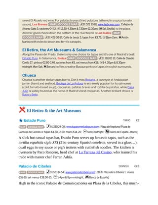 TAPAS €€
SPANISH €€€
sweet El Abuelo red wine. For patatas bravas (fried potatoes lathered in a spicy tomato
sauce), Las Bravas ( MAP GOOGLE MAP ; %91 522 85 81; www.lasbravas.com; Callejón de
Álvarez Gato 3; raciones €4-13; h12.30-4.30pm & 7.30pm-12.30am; mSol, Sevilla) is the place.
Another good choice down the bottom of the Huertas hill is Los Gatos ( MAP
GOOGLE MAP ; %91 429 30 67; Calle de Jesús 2; tapas from €3.75; h11am-2am; mAntón
Martín) with eclectic decor and terrific canapés.
El Retiro, the Art Museums & Salamanca
Along the Paseo del Prado, there’s only one choice for tapas and it’s one of Madrid’s best:
Estado Puro. In Salamanca, Biotza ( MAP GOOGLE MAP ; %91 781 03 13; Calle de Claudio
Coello 27; pintxos €2.80-3.40, raciones from €6, set menus from €18; h1-4.30pm & 8.30pm-
midnight Mon-Sat; mSerrano) offers creative Basque pintxos (tapas) in stylish surrounds.
Chueca
Chueca is another stellar tapas barrio. Don’t miss Bocaito, a purveyor of Andalucian
jamón (ham) and seafood. Bodega de La Ardosa is extremely popular for its salmorejo
(cold, tomato-based soup), croquetas, patatas bravas and tortilla de patatas, while Casa
Julio is widely touted as the home of Madrid’s best croquetas. Another brilliant choice is
Baco y Beto.
5 El Retiro & the Art Museums
oEstado Puro
( MAP GOOGLE MAP ; %91 330 24 00; www.tapasenestadopuro.com; Plaza de Neptuno/Plaza de
Cánovas del Castillo 4; tapas €4.50-12.50, mains €14-20; hnoon-midnight; mBanco de España, Atocha)
A slick but casual tapas bar, Estado Puro serves up fantastic tapas, such as the
tortilla española siglo XXI (21st-century Spanish omelette, served in a glass…),
quail eggs in soy sauce or pig’s trotters with cuttlefish noodles. The kitchen is
overseen by Paco Roncero, head chef at La Terraza del Casino, who learned his
trade with master chef Ferran Adrià.
Palacio de Cibeles
( MAP GOOGLE MAP ; %91 523 14 54; www.palaciodecibeles.com; 6th fl, Plaza de la Cibeles 1; mains
€16-39, set menus €38.50-55; h1-4pm & 8pm-midnight; mBanco de España)
High in the iconic Palacio de Comunicaciones on Plaza de la Cibeles, this much-
 