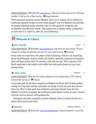 TAPAS €
SPANISH €
MODERN SPANISH €
( MAP GOOGLE MAP ; %91 563 09 58; www.joseluis.es; Calle de Serrano 89; tapas from €5; h8.30am-
1am Mon-Fri, 9am-1am Sat, 12.30pm-1am Sun; mGregorio Marañón)
With numerous branches around Madrid, José Luis is famous for its fidelity to
traditional Spanish recipes. It wins many people’s vote for Madrid’s best tortilla
de patatas (Spanish potato omelette), but it’s also good for croquetas and
ensaladilla rusa (Russian salad). This outpost has a slightly stuffy, young-men-
in-suits feel to it, which is, after all, very Salamanca.
5 Malasaña & Chueca
oPez Tortilla
( MAP GOOGLE MAP ; %653 919984; www.peztortilla.com; Calle del Pez 36; tapas from €4; hnoon-
midnight Sun, 6.30pm-2am Mon-Wed, noon-2am Thu, noon-2.30am Fri & Sat; mNoviciado)
Every time we come here, this place is full to bursting, which is not surprising
given its philosophy of great tortilla (15 kinds!), splendid croquetas (croquettes)
and craft beers (more than 70 varieties, with nine on tap). The croquetas with
black squid ink or the tortilla with truffle brie and jamón (ham) are two stars
among many.
oCasa Julio
( MAP GOOGLE MAP ; %91 522 72 74; Calle de la Madera 37; 6/12 croquetas €6/12; h1-3.30pm &
6.30-11pm Mon-Sat Sep-Jul; mTribunal)
A citywide poll for the best croquetas in Madrid would see half of those polled
voting for Casa Julio and the remainder not doing so only because they haven’t
been yet. They’re that good that celebrities and mere mortals from all over
Madrid come here to sample the traditional jamón (ham) variety or more creative
versions such as spinach with gorgonzola.
Strangely, the place acquired a certain celebrity when U2 chose the bar for a
photo shoot some years back.
oBazaar
( MAP GOOGLE MAP ; %91 523 39 05; www.restaurantbazaar.com; Calle de la Libertad 21; mains €7.50-
 