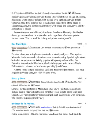 TAPAS €
TAPAS €
TAPAS €
13; h1.15-4pm & 8.30-11.30pm Sun-Wed, 1.15-4pm & 8.15pm-midnight Thu-Sat; W; mChueca)
Bazaar’s popularity among the well-heeled Chueca set shows no sign of abating.
Its pristine white interior design, with theatre-style lighting and wall-length
windows, may draw a crowd that looks like it’s stepped out of the pages of
¡Hola! magazine, but the food is extremely well priced and innovative, and the
atmosphere is casual.
Reservations are available only for dinner Sunday to Thursday. At all other
times, get there early or be prepared to wait, regardless of whether you’re
famous or not. The cocktail list is long and prices start at just €5!
Bar Palentino
( MAP GOOGLE MAP ; %91 532 30 58; Calle del Pez 8; bocadillos €2.50; h7am-2pm Mon-Sat;
mNoviciado)
Formica tables, not a single attention to decor detail, and yet… This ageless
Malasaña bar is a reminder of an important lesson in eating Spanish style: don’t
be fooled by appearances. Wildly popular with young and old alike, Bar
Palentino has an irresistible charm, thanks in large part to its owners María
Dolores (who claims to be ‘the house speciality’) and Casto.
And the food? Simple traditional tapas and bocadillos (filled rolls) that have
acquired citywide fame, not least for their price.
Baco y Beto
( MAP GOOGLE MAP ; %91 522 84 41; Calle de Pelayo 24; tapas from €4; h8pm-1am Mon-Fri, 2-
4.30pm & 8.30pm-1am Sat; mChueca)
Some of the tastiest tapas in Madrid are what you’ll find here. Tapas might
include quail’s eggs with salmorejo cordobés (cold, tomato-based soup from
Córdoba), or raciones (larger tapas servings), such as aubergine with parmesan.
The clientele is predominantly gay.
Bodega de la Ardosa
( MAP GOOGLE MAP ; %91 521 49 79; www.laardosa.es; Calle de Colón 13; tapas & raciones €4-12;
h8.30am-2am Mon-Fri, 12.45pm-2.30am Sat & Sun; mTribunal)
Going strong since 1892, the charming, wood-panelled bar of Bodega de la
 