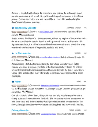 JAPANESE, SPANISH €€
SPANISH €€
TAPAS €€
TAPAS, SPANISH €€
Ardosa is brimful with charm. To come here and not try the salmorejo (cold
tomato soup made with bread, oil, garlic and vinegar), croquetas or tortilla de
patatas (potato and onion omelette) would be a crime. On weekend nights
there’s scarcely room to move.
oYakitoro by Chicote
( MAP GOOGLE MAP ; %91 737 14 41; www.yakitoro.com; Calle de la Reina 41; tapas €3-8; h1pm-
midnight; mBanco de España)
Based around the idea of a Japanese tavern, driven by a spirit of innovation and a
desire to combine the best in Spanish and Japanese flavours, Yakitoro is a hit.
Apart from salads, it’s all built around brochettes cooked over a wood fire, with
wonderful combinations of vegetable, seafood and meat.
oLa Carmencita
( MAP GOOGLE MAP ; %91 531 09 11; www.tabernalacarmencita.es; Calle de la Libertad 16; mains €13-
27; h9am-2am; mChueca)
Around since 1854, La Carmencita is the bar where legendary poet Pablo
Neruda was once a regular. The folk of La Carmencita have taken 75 of their
favourite traditional Spanish recipes and brought them to the table, sometimes
with a little updating but more often safe in the knowledge that nothing needs
changing.
oAlbur
( MAP GOOGLE MAP ; %91 594 27 33; www.restaurantealbur.com; Calle de Manuela Malasaña 15; mains
€13-18; h12.30-5pm & 7.30pm-midnight Mon-Thu, 12.30-5pm & 7.30pm-1.30am Fri, 1pm-1.30am Sat, 1pm-
midnight Sun; W; mBilbao)
One of Malasaña’s best deals, this place has a wildly popular tapas bar and a
classy but casual restaurant out the back. The restaurant waiters never seem to
lose their cool, and their extremely well-priced rice dishes are the stars of the
show, although in truth you could order anything here and leave well satisfied.
Celso y Manolo
( MAP GOOGLE MAP ; %91 531 80 79; www.celsoymanolo.es; Calle de la Libertad 1; raciones €7.50-12;
 