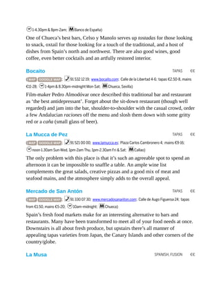 TAPAS €€
TAPAS €€
TAPAS €€
SPANISH, FUSION €€
h1-4.30pm & 8pm-2am; mBanco de España)
One of Chueca’s best bars, Celso y Manolo serves up tostadas for those looking
to snack, oxtail for those looking for a touch of the traditional, and a host of
dishes from Spain’s north and northwest. There are also good wines, good
coffee, even better cocktails and an artfully restored interior.
Bocaito
( MAP GOOGLE MAP ; %91 532 12 19; www.bocaito.com; Calle de la Libertad 4-6; tapas €2.50-8, mains
€11-28; h1-4pm & 8.30pm-midnight Mon-Sat; mChueca, Sevilla)
Film-maker Pedro Almodóvar once described this traditional bar and restaurant
as ‘the best antidepressant’. Forget about the sit-down restaurant (though well
regarded) and jam into the bar, shoulder-to-shoulder with the casual crowd, order
a few Andalucian raciones off the menu and slosh them down with some gritty
red or a caña (small glass of beer).
La Mucca de Pez
( MAP GOOGLE MAP ; %91 521 00 00; www.lamucca.es; Plaza Carlos Cambronero 4; mains €9-16;
hnoon-1.30am Sun-Wed, 1pm-2am Thu, 1pm-2.30am Fri & Sat; mCallao)
The only problem with this place is that it’s such an agreeable spot to spend an
afternoon it can be impossible to snaffle a table. An ample wine list
complements the great salads, creative pizzas and a good mix of meat and
seafood mains, and the atmosphere simply adds to the overall appeal.
Mercado de San Antón
( MAP GOOGLE MAP ; %91 330 07 30; www.mercadosananton.com; Calle de Augo Figueroa 24; tapas
from €1.50, mains €5-20; h10am-midnight; mChueca)
Spain’s fresh food markets make for an interesting alternative to bars and
restaurants. Many have been transformed to meet all of your food needs at once.
Downstairs is all about fresh produce, but upstairs there’s all manner of
appealing tapas varieties from Japan, the Canary Islands and other corners of the
country/globe.
La Musa
 